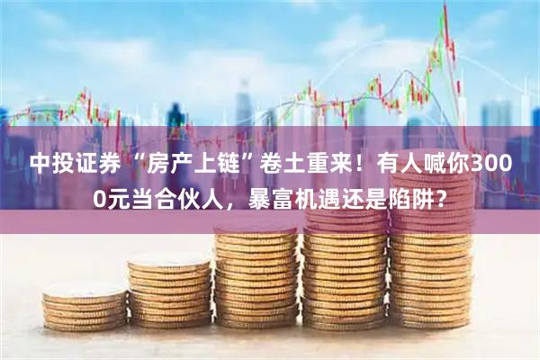 中投证券 “房产上链”卷土重来！有人喊你3000元当合伙人，暴富机遇还是陷阱？