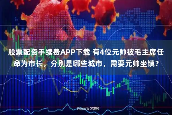 股票配资手续费APP下载 有4位元帅被毛主席任命为市长，分别是哪些城市，需要元帅坐镇？