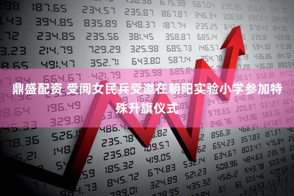 鼎盛配资 受阅女民兵受邀在朝阳实验小学参加特殊升旗仪式