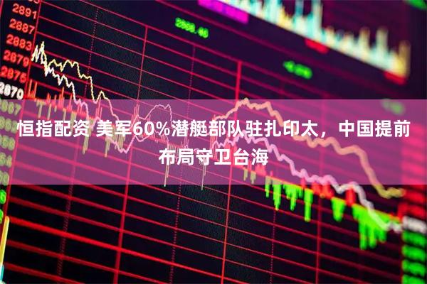 恒指配资 美军60%潜艇部队驻扎印太，中国提前布局守卫台海
