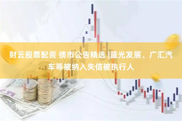 财云股票配资 债市公告精选 |蓝光发展、广汇汽车等被纳入失信被执行人