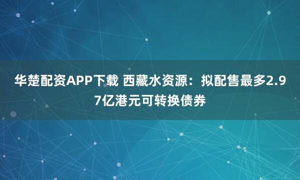 华楚配资APP下载 西藏水资源：拟配售最多2.97亿港元可转换债券