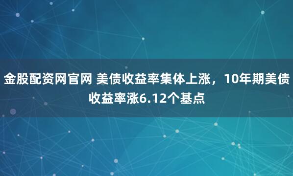 金股配资网官网 美债收益率集体上涨，10年期美债收益率涨6.12个基点