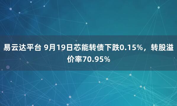 易云达平台 9月19日芯能转债下跌0.15%，转股溢价率70.95%