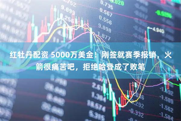 红牡丹配资 5000万美金！刚签就赛季报销，火箭很痛苦吧，拒绝哈登成了败笔