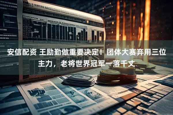 安信配资 王励勤做重要决定！团体大赛弃用三位主力，老将世界冠军一落千丈