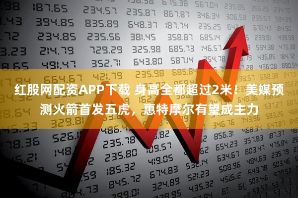 红股网配资APP下载 身高全都超过2米！美媒预测火箭首发五虎，惠特摩尔有望成主力