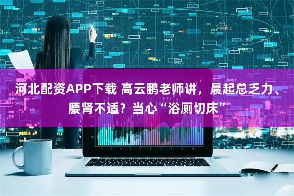 河北配资APP下载 高云鹏老师讲，晨起总乏力、腰肾不适？当心“浴厕切床”