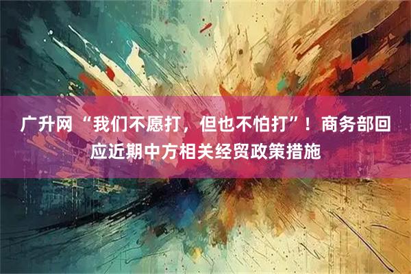 广升网 “我们不愿打，但也不怕打”！商务部回应近期中方相关经贸政策措施