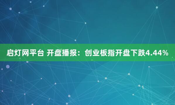 启灯网平台 开盘播报：创业板指开盘下跌4.44%