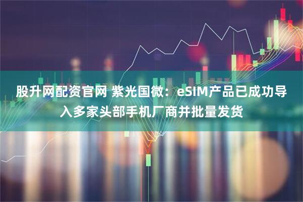 股升网配资官网 紫光国微：eSIM产品已成功导入多家头部手机厂商并批量发货