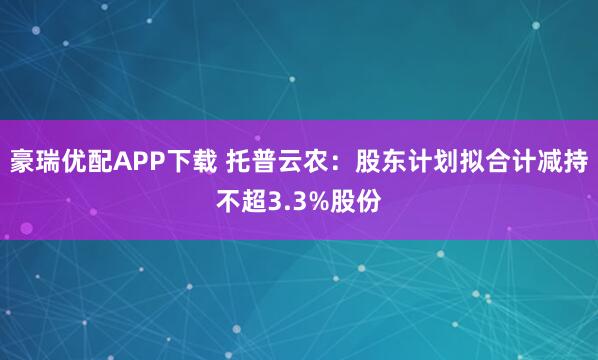 豪瑞优配APP下载 托普云农：股东计划拟合计减持不超3.3%股份