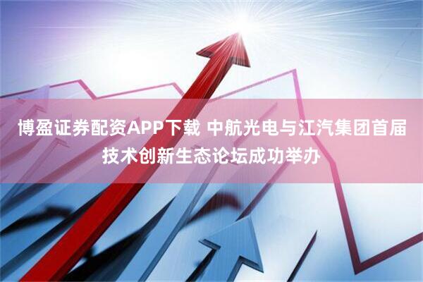 博盈证券配资APP下载 中航光电与江汽集团首届技术创新生态论坛成功举办