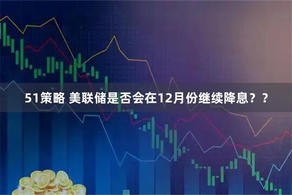 51策略 美联储是否会在12月份继续降息？？