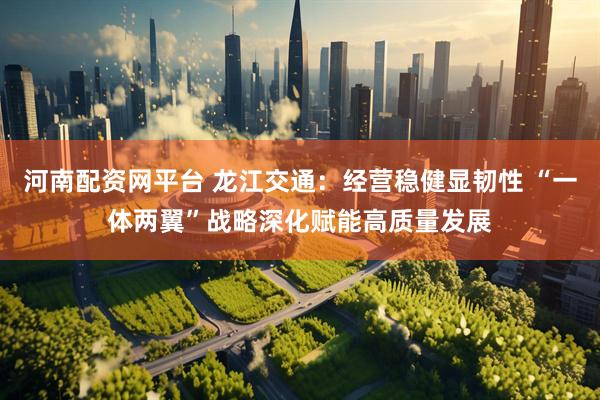 河南配资网平台 龙江交通：经营稳健显韧性 “一体两翼”战略深化赋能高质量发展