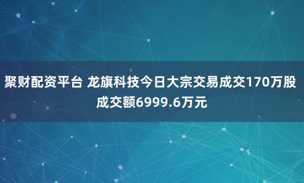 聚财配资平台 龙旗科技今日大宗交易成交170万股 成交额6999.6万元