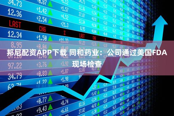 邦尼配资APP下载 同和药业：公司通过美国FDA现场检查