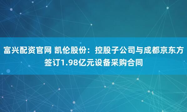 富兴配资官网 凯伦股份：控股子公司与成都京东方签订1.98亿元设备采购合同