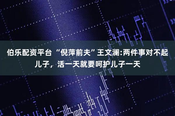 伯乐配资平台 “倪萍前夫”王文澜:两件事对不起儿子，活一天就要呵护儿子一天