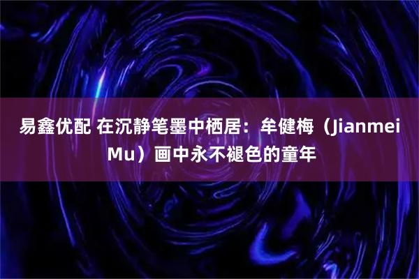 易鑫优配 在沉静笔墨中栖居：牟健梅（Jianmei Mu）画中永不褪色的童年