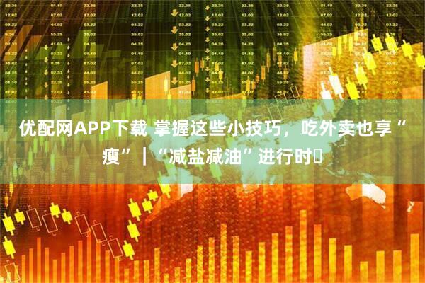 优配网APP下载 掌握这些小技巧，吃外卖也享“瘦”｜“减盐减油”进行时㉘