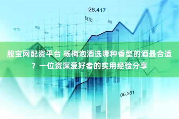 股宝网配资平台 杨梅泡酒选哪种香型的酒最合适？一位资深爱好者的实用经验分享