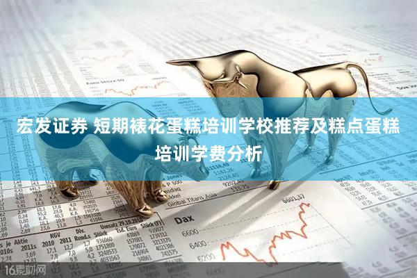 宏发证券 短期裱花蛋糕培训学校推荐及糕点蛋糕培训学费分析