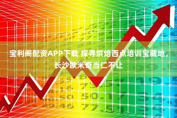 宝利阁配资APP下载 探寻烘焙西点培训宝藏地，长沙欧米奇当仁不让
