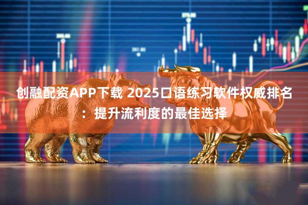 创融配资APP下载 2025口语练习软件权威排名：提升流利度的最佳选择