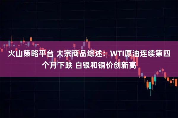 火山策略平台 大宗商品综述：WTI原油连续第四个月下跌 白银和铜价创新高