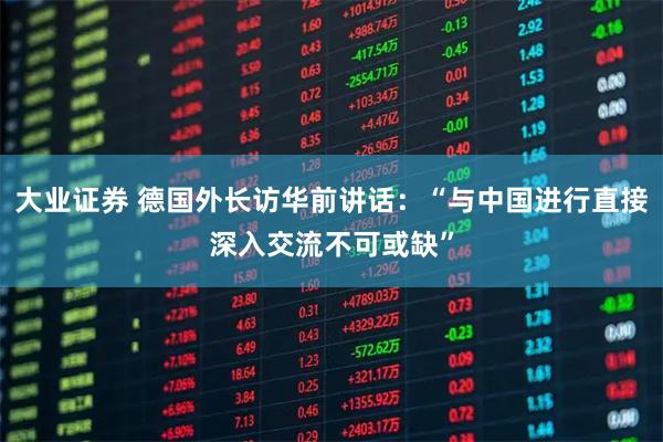 大业证券 德国外长访华前讲话：“与中国进行直接深入交流不可或缺”