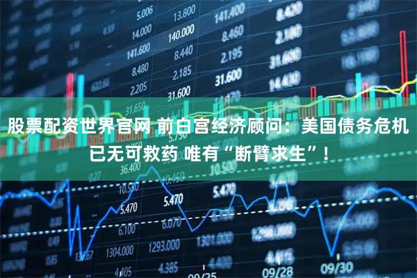 股票配资世界官网 前白宫经济顾问：美国债务危机已无可救药 唯有“断臂求生”！