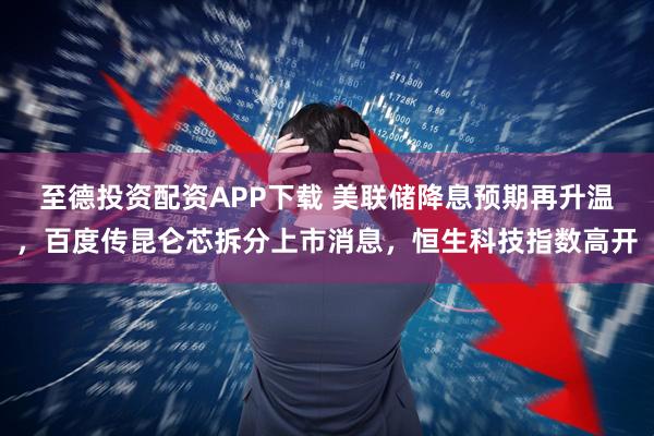 至德投资配资APP下载 美联储降息预期再升温，百度传昆仑芯拆分上市消息，恒生科技指数高开