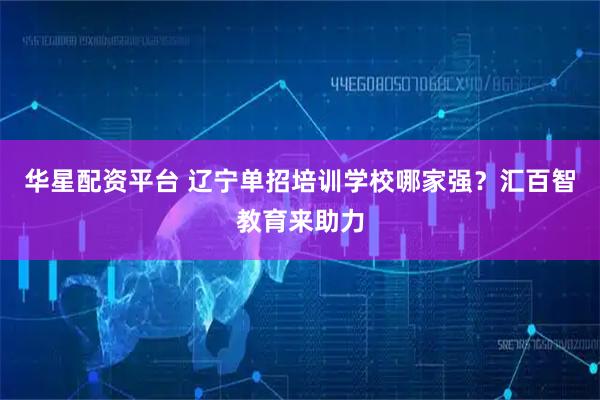 华星配资平台 辽宁单招培训学校哪家强？汇百智教育来助力