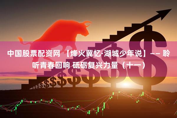 中国股票配资网 【烽火冀忆·湖城少年说】—— 聆听青春回响 砥砺复兴力量（十一）