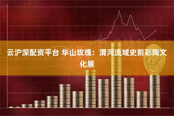 云沪深配资平台 华山玫瑰：渭河流域史前彩陶文化展