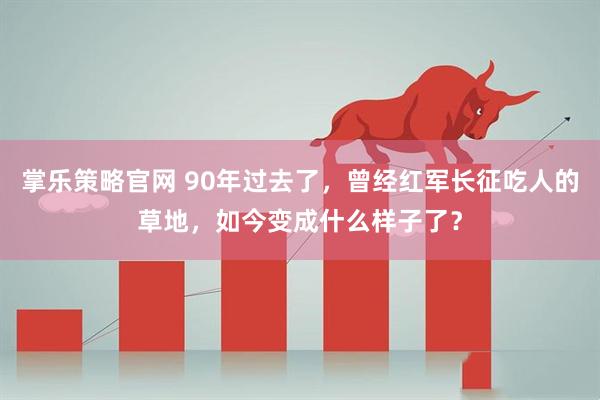 掌乐策略官网 90年过去了，曾经红军长征吃人的草地，如今变成什么样子了？