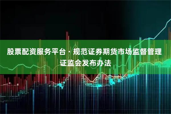 股票配资服务平台 · 规范证券期货市场监督管理 证监会发布办法