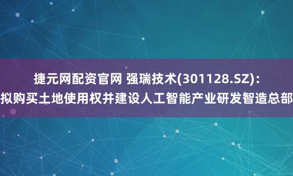 捷元网配资官网 强瑞技术(301128.SZ)：拟购买土地使用权并建设人工智能产业研发智造总部