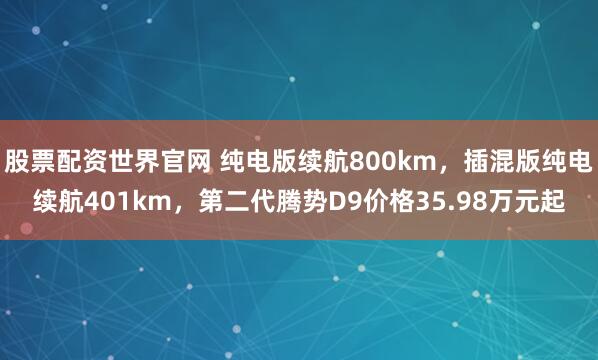 股票配资世界官网 纯电版续航800km，插混版纯电续航401km，第二代腾势D9价格35.98万元起