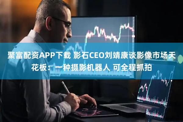 聚富配资APP下载 影石CEO刘靖康谈影像市场天花板：一种摄影机器人 可全程抓拍