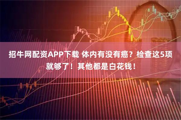 招牛网配资APP下载 体内有没有癌？检查这5项就够了！其他都是白花钱！
