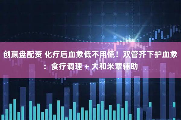 创赢盘配资 化疗后血象低不用慌！双管齐下护血象：食疗调理 + 大和米蕈辅助