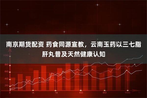 南京期货配资 药食同源宣教，云南玉药以三七脂肝丸普及天然健康认知
