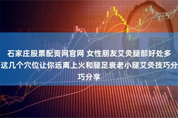 石家庄股票配资网官网 女性朋友艾灸腿部好处多，这几个穴位让你远离上火和腿足衰老小腿艾灸技巧分享