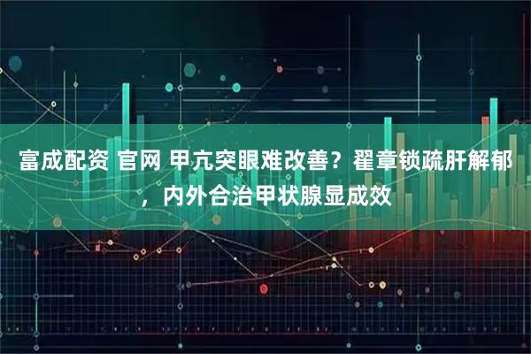 富成配资 官网 甲亢突眼难改善？翟章锁疏肝解郁，内外合治甲状腺显成效