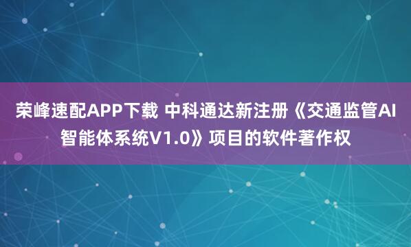 荣峰速配APP下载 中科通达新注册《交通监管AI智能体系统V1.0》项目的软件著作权