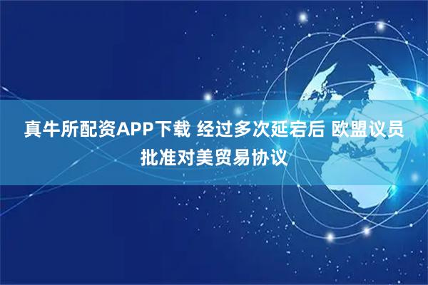 真牛所配资APP下载 经过多次延宕后 欧盟议员批准对美贸易协议