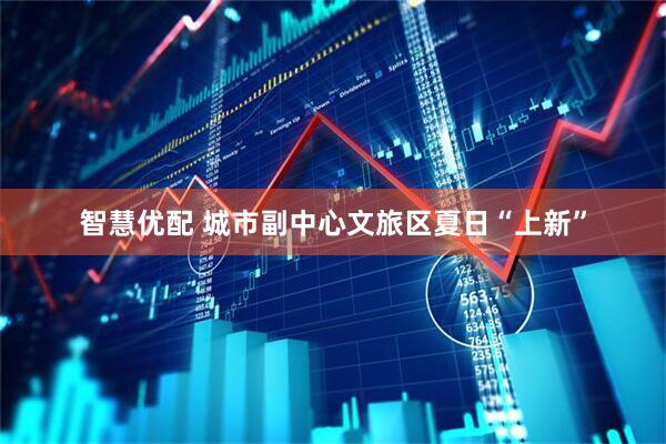 智慧优配 城市副中心文旅区夏日“上新”