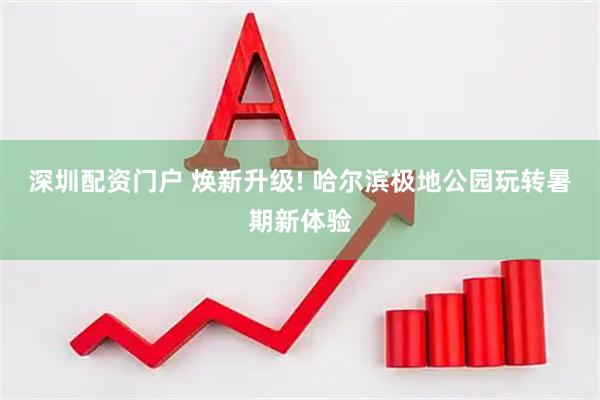 深圳配资门户 焕新升级! 哈尔滨极地公园玩转暑期新体验